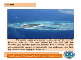 Rudi Siswanto, S.Pd ; Geografi Kelas XI ; SMA N 1 Pantai Cermin
Samudera
Merupakan perairan yang luasnya melebihi luas laut dan memiliki
kedalaman lebih dari 1.000 meter. Wilayah Indonesia diapit oleh dua
samudera yaitu Samudera Pasifik dan Samudera Hindia. Manfaat samudera
menyebabkan iklim yang menguntungkan yaitu tidak terlalu panas pada siang
hari dan tidak terlalu dingin pada malam hari.
 