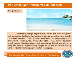 Rudi Siswanto, S.Pd ; Geografi Kelas XI ; SMA N 1 Pantai Cermin
F. Perkembangan Transportasi di Indonesia
Transportasi Air
Di Indonesia, sebagai negara bahari, perahu dan kapal merupakan
alat transportasi dan komunikasi penting sejak awal peradaban Nusantara. Di
beberapa daerah di Indonesia, misalnya Kalimantan, jalur penghubung utama
antarwilayah adalah sungai. Transportasi utama yang banyak digunakan
adalah perahu. Mulai dari perahu kecil yang disebut kelotok atau ketingting
yang bisa memuat 10 penumpang, hingga bus air berupa perahu panjang
(long boat) yang bisa mengangkut puluhan penumpang.
 