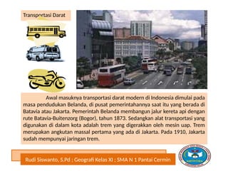 Rudi Siswanto, S.Pd ; Geografi Kelas XI ; SMA N 1 Pantai Cermin
Transportasi Darat
Awal masuknya transportasi darat modern di Indonesia dimulai pada
masa pendudukan Belanda, di pusat pemerintahannya saat itu yang berada di
Batavia atau Jakarta. Pemerintah Belanda membangun jalur kereta api dengan
rute Batavia-Buitenzorg (Bogor), tahun 1873. Sedangkan alat transportasi yang
digunakan di dalam kota adalah trem yang digerakkan oleh mesin uap. Trem
merupakan angkutan massal pertama yang ada di Jakarta. Pada 1910, Jakarta
sudah mempunyai jaringan trem.
 