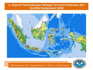 A. Sejarah Perkembangan Wilayah Teritorial Indonesia dan
Yuridiksi Kedaulatan NKRI
Rudi Siswanto, S.Pd ; Geografi Kelas XI ; SMA N 1 Pantai Cermin
 