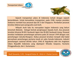 Rudi Siswanto, S.Pd ; Geografi Kelas XI ; SMA N 1 Pantai Cermin
Transportasi Udara
Sejarah transportasi udara di Indonesia terkait dengan sejarah
kemerdekaan. Untuk kemudahan transportasi, pada 1948, mantan presiden
Soekarno membeli dua pesawat tipe DC-3 dari Singapura. Pembelian pesawat
tersebut didanai para pengusaha asal Aceh.
Wilayah Aceh kala itu merupakan bagian Indonesia yang belum
tersentuh Belanda. Sebagai bentuk penghargaan kepada Aceh, dua pesawat
tersebut dinamai RI-001 Seulawah Agam dan RI-002 Seulawah Inong. Pesawat
tersebut melakukan penerbangan pertama pada 26 Januari 1949 dengan rute
penerbangan Calcutta-Rangoon. Kedua pesawat tersebut menjadi cikal bakal
perusahaan penerbangan pertama tanah air yaitu Garuda Indonesia. Industri
penerbangan nasional dirintis tahun 1946 di Yogyakarta oleh tim Angkatan
Udara Republik Indonesia yang dipelopori Wiweko Soepono, Nurtanio
Pringgoadisurjo, dan J. Sumarsono.
 