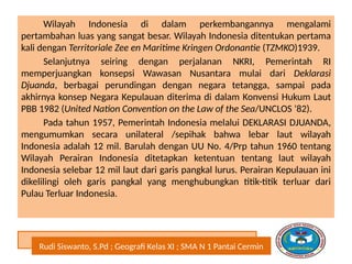 Rudi Siswanto, S.Pd ; Geografi Kelas XI ; SMA N 1 Pantai Cermin
Wilayah Indonesia di dalam perkembangannya mengalami
pertambahan luas yang sangat besar. Wilayah Indonesia ditentukan pertama
kali dengan Territoriale Zee en Maritime Kringen Ordonantie (TZMKO)1939.
Selanjutnya seiring dengan perjalanan NKRI, Pemerintah RI
memperjuangkan konsepsi Wawasan Nusantara mulai dari Deklarasi
Djuanda, berbagai perundingan dengan negara tetangga, sampai pada
akhirnya konsep Negara Kepulauan diterima di dalam Konvensi Hukum Laut
PBB 1982 (United Nation Convention on the Law of the Sea/UNCLOS ’82).
Pada tahun 1957, Pemerintah Indonesia melalui DEKLARASI DJUANDA,
mengumumkan secara unilateral /sepihak bahwa lebar laut wilayah
Indonesia adalah 12 mil. Barulah dengan UU No. 4/Prp tahun 1960 tentang
Wilayah Perairan Indonesia ditetapkan ketentuan tentang laut wilayah
Indonesia selebar 12 mil laut dari garis pangkal lurus. Perairan Kepulauan ini
dikelilingi oleh garis pangkal yang menghubungkan titik-titik terluar dari
Pulau Terluar Indonesia.
 