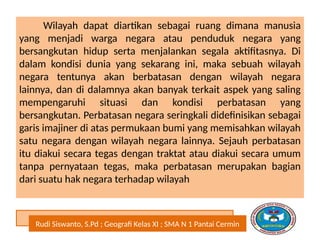 Rudi Siswanto, S.Pd ; Geografi Kelas XI ; SMA N 1 Pantai Cermin
Wilayah dapat diartikan sebagai ruang dimana manusia
yang menjadi warga negara atau penduduk negara yang
bersangkutan hidup serta menjalankan segala aktifitasnya. Di
dalam kondisi dunia yang sekarang ini, maka sebuah wilayah
negara tentunya akan berbatasan dengan wilayah negara
lainnya, dan di dalamnya akan banyak terkait aspek yang saling
mempengaruhi situasi dan kondisi perbatasan yang
bersangkutan. Perbatasan negara seringkali didefinisikan sebagai
garis imajiner di atas permukaan bumi yang memisahkan wilayah
satu negara dengan wilayah negara lainnya. Sejauh perbatasan
itu diakui secara tegas dengan traktat atau diakui secara umum
tanpa pernyataan tegas, maka perbatasan merupakan bagian
dari suatu hak negara terhadap wilayah
 