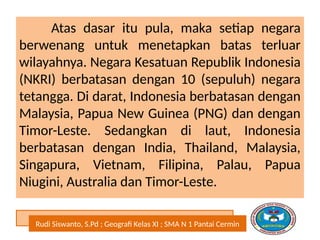 Rudi Siswanto, S.Pd ; Geografi Kelas XI ; SMA N 1 Pantai Cermin
Atas dasar itu pula, maka setiap negara
berwenang untuk menetapkan batas terluar
wilayahnya. Negara Kesatuan Republik Indonesia
(NKRI) berbatasan dengan 10 (sepuluh) negara
tetangga. Di darat, Indonesia berbatasan dengan
Malaysia, Papua New Guinea (PNG) dan dengan
Timor-Leste. Sedangkan di laut, Indonesia
berbatasan dengan India, Thailand, Malaysia,
Singapura, Vietnam, Filipina, Palau, Papua
Niugini, Australia dan Timor-Leste.
 