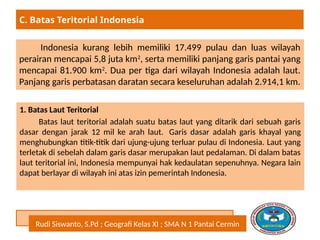 Rudi Siswanto, S.Pd ; Geografi Kelas XI ; SMA N 1 Pantai Cermin
Indonesia kurang lebih memiliki 17.499 pulau dan luas wilayah
perairan mencapai 5,8 juta km2
, serta memiliki panjang garis pantai yang
mencapai 81.900 km2
. Dua per tiga dari wilayah Indonesia adalah laut.
Panjang garis perbatasan daratan secara keseluruhan adalah 2.914,1 km.
C. Batas Teritorial Indonesia
1. Batas Laut Teritorial
Batas laut teritorial adalah suatu batas laut yang ditarik dari sebuah garis
dasar dengan jarak 12 mil ke arah laut. Garis dasar adalah garis khayal yang
menghubungkan titik-titik dari ujung-ujung terluar pulau di Indonesia. Laut yang
terletak di sebelah dalam garis dasar merupakan laut pedalaman. Di dalam batas
laut teritorial ini, Indonesia mempunyai hak kedaulatan sepenuhnya. Negara lain
dapat berlayar di wilayah ini atas izin pemerintah Indonesia.
 