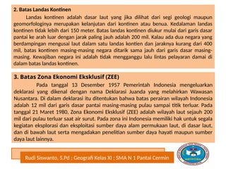 Rudi Siswanto, S.Pd ; Geografi Kelas XI ; SMA N 1 Pantai Cermin
2. Batas Landas Kontinen
Landas kontinen adalah dasar laut yang jika dilihat dari segi geologi maupun
geomorfologinya merupakan kelanjutan dari kontinen atau benua. Kedalaman landas
kontinen tidak lebih dari 150 meter. Batas landas kontinen diukur mulai dari garis dasar
pantai ke arah luar dengan jarak paling jauh adalah 200 mil. Kalau ada dua negara yang
berdampingan mengusai laut dalam satu landas kontien dan jaraknya kurang dari 400
mil, batas kontinen masing-masing negara ditarik sama jauh dari garis dasar masing-
masing. Kewajiban negara ini adalah tidak mengganggu lalu lintas pelayaran damai di
dalam batas landas kontinen.
3. Batas Zona Ekonomi Eksklusif (ZEE)
Pada tanggal 13 Desember 1957 Pemerintah Indonesia mengeluarkan
deklarasi yang dikenal dengan nama Deklarasi Juanda yang melahirkan Wawasan
Nusantara. Di dalam deklarasi itu ditentukan bahwa batas perairan wilayah Indonesia
adalah 12 mil dari garis dasar pantai masing-masing pulau sampai titik terluar. Pada
tanggal 21 Maret 1980, Zona Ekonomi Eksklusif (ZEE) adalah wilayah laut sejauh 200
mil dari pulau terluar saat air surut. Pada zona ini Indonesia memiliki hak untuk segala
kegiatan eksplorasi dan eksploitasi sumber daya alam permukaan laut, di dasar laut,
dan di bawah laut serta mengadakan penelitian sumber daya hayati maupun sumber
daya laut lainnya.
 