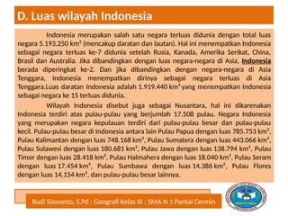 Rudi Siswanto, S.Pd ; Geografi Kelas XI ; SMA N 1 Pantai Cermin
D. Luas wilayah Indonesia
Indonesia merupakan salah satu negara terluas didunia dengan total luas
negara 5.193.250 km² (mencakup daratan dan lautan). Hal ini menempatkan Indonesia
sebagai negara terluas ke-7 didunia setelah Rusia, Kanada, Amerika Serikat, China,
Brasil dan Australia. Jika dibandingkan dengan luas negara-negara di Asia, Indonesia
berada diperingkat ke-2. Dan jika dibandingkan dengan negara-negara di Asia
Tenggara, Indonesia menempatkan dirinya sebagai negara terluas di Asia
Tenggara.Luas daratan Indonesia adalah 1.919.440 km²yang menempatkan Indonesia
sebagai negara ke 15 terluas didunia.
Wilayah Indonesia disebut juga sebagai Nusantara, hal ini dikarenakan
Indonesia terdiri atas pulau-pulau yang berjumlah 17.508 pulau. Negara Indonesia
yang merupakan negara kepulauan terdiri dari pulau-pulau besar dan pulau-pulau
kecil. Pulau-pulau besar di Indonesia antara lain Pulau Papua dengan luas 785.753 km²,
Pulau Kalimantan dengan luas 748.168 km², Pulau Sumatera dengan luas 443.066 km²,
Pulau Sulawesi dengan luas 180.681 km², Pulau Jawa dengan luas 138.794 km², Pulau
Timor dengan luas 28.418 km², Pulau Halmahera dengan luas 18.040 km², Pulau Seram
dengan luas 17.454 km², Pulau Sumbawa dengan luas 14.386 km², Pulau Flores
dengan luas 14.154 km², dan pulau-pulau besar lainnya.
 