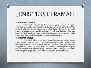 JENIS TEKS CERAMAH
O Ceramah Umum
Ceramah umum adalah pesan yang tujuannya guna
memberikan suatu nasehat serta petunjuk-petunjuk yang diarahkan
pada khalayak ramai, atau masyarakat luas. Biasanya ceramah
umum sifatnya menyeluruh, maksudnya tak ada batasan apa saja
baik itu dari audiens yang telah tua ataupun yang masih muda,
materinya juga tidak ditentukan, sesuai dengan acara.
O Ceramah Khusus
Ceramah khusus adalah ceramah yang tujuannya untuk
memberikan nasehat serta petunjuk-petunjuk pada mad’u atau
khalayak tertentu serta bersifat khusus baik itu materinya maupun
yang lainnya. Pada ceramah khusus tersebut, banyak patokan yang
dibuat contohnya materi yang menyesuaikan dengan keadaan.
Contohnya Peringatan Isra’ dan Mi’raj Nabi Muhammad SAW.
 