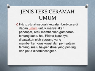 JENIS TEKS CERAMAH
UMUM
O Pidato adalah sebuah kegiatan berbicara di
depan umum untuk menyatakan
pendapat, atau memberikan gambaran
tentang suatu hal. Pidato biasanya
dibawakan oleh seorang yang
memberikan orasi-orasi dan pernyataan
tentang suatu hal/peristiwa yang penting
dan patut diperbincangkan.
 