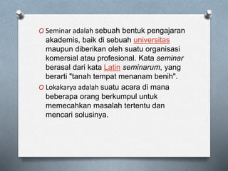 O Seminar adalah sebuah bentuk pengajaran
akademis, baik di sebuah universitas
maupun diberikan oleh suatu organisasi
komersial atau profesional. Kata seminar
berasal dari kata Latin seminarum, yang
berarti "tanah tempat menanam benih".
O Lokakarya adalah suatu acara di mana
beberapa orang berkumpul untuk
memecahkan masalah tertentu dan
mencari solusinya.
 