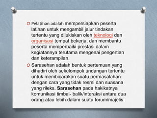 O Pelatihan adalah mempersiapkan peserta
latihan untuk mengambil jalur tindakan
tertentu yang dilukiskan oleh teknologi dan
organisasi tempat bekerja, dan membantu
peserta memperbaiki prestasi dalam
kegiatannya terutama mengenai pengertian
dan keterampilan.
O Sarasehan adalah bentuk pertemuan yang
dihadiri oleh sekelompok undangan tertentu
untuk membicarakan suatu permasalahan
dengan cara yang tidak resmi dan suasana
yang rileks. Sarasehan pada hakikatnya
komunikasi timbal- balik/interaksi antara dua
orang atau lebih dalam suatu forum/majelis.
 