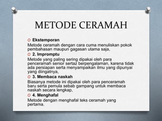METODE CERAMAH
O Ekstemporan
Metode ceramah dengan cara cuma menuliskan pokok
pembahasan maupun gagasan utama saja,
O 2. Impromptu
Metode yang paling sering dipakai oleh para
penceramah senior sertaz berpengalaman, karena tidak
ada persiapan serta menyampaikan ilmu yang dipunyai
yang diingatnya,
O 3. Membaca naskah
Biasanya metode ini dipakai oleh para penceramah
baru serta pemula sebab gampang untuk membaca
naskah secara lengkap,
O 4. Menghafal
Metode dengan menghafal teks ceramah yang
pertama.
 