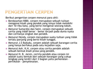 Berikut pengertian cerpen menurut para ahli:
 Berdasarkan KBBI, cerpen merupakan sebuah tulisan
mengenai kisah yang pendek yang isinya tidak melebihi
dari 10 ribu kata, yang berisi mengenai seorang tokoh.
 Menurut Sumardjo dan Saini, cerpen merupakan sebuah
cerita yang tidak benar – benar terjadi pada dunia nyata
dan ceritanya singkat dan pendek.
 Menurut Hendy, cerpen merupakan suatu tulisan yang tidak
terlalu panjang yang berisi kisah tunggal.
 Menurut J.S Badudu, cerpen adalah sebuah karangan cerita
yang hanya berfokus pada satu kejadian saja.
 Menurut Aoh. K.H, cerpen atau cerita pendek adalah
sebuah bentuk kisah prosa yang pendek.
 Menurut H. B. Jarsin, cerirta pendek atau cerpen ini
adalah suatu bentuk dari sebuah karangan yang cukup
lengkap yang terdiri dari 3 bagian yaitu perkenalan –
pertikaian – penyelesaian.
 