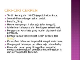  Terdiri kurang dari 10.000 (sepuluh ribu) kata.
 Selesai dibaca dengan sekali duduk.
 Bersifat fiktif.
 Hanya mempunyai 1 alur saja (alur tunggal).
 Isi dari cerita berasal dari kehidupan sehari-hari.
 Penggunaan kata-kata yang mudah dipahami oleh
pembaca.
 Bentuk tulisan yang singkat (lebih pendek dari
Novel).
 Penokohan dalam cerita pendek sangat sederhana.
 Mengangkat beberapa peristiwa saja dalam hidup.
 Kesan dan pesan yang ditinggalkan sangatlah
mendalam sehingga si pembaca ikut merasakan isi
dari cerita pendek tersebut.
 