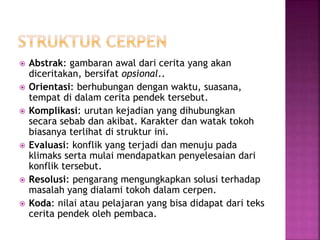  Abstrak: gambaran awal dari cerita yang akan
diceritakan, bersifat opsional..
 Orientasi: berhubungan dengan waktu, suasana,
tempat di dalam cerita pendek tersebut.
 Komplikasi: urutan kejadian yang dihubungkan
secara sebab dan akibat. Karakter dan watak tokoh
biasanya terlihat di struktur ini.
 Evaluasi: konflik yang terjadi dan menuju pada
klimaks serta mulai mendapatkan penyelesaian dari
konflik tersebut.
 Resolusi: pengarang mengungkapkan solusi terhadap
masalah yang dialami tokoh dalam cerpen.
 Koda: nilai atau pelajaran yang bisa didapat dari teks
cerita pendek oleh pembaca.
 