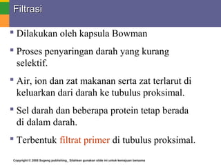 Copyright © 2008 Sugeng publishing_ Silahkan gunakan slide ini untuk kemajuan bersama
FiltrasiFiltrasi
 Dilakukan oleh kapsula Bowman
 Proses penyaringan darah yang kurang
selektif.
 Air, ion dan zat makanan serta zat terlarut di
keluarkan dari darah ke tubulus proksimal.
 Sel darah dan beberapa protein tetap berada
di dalam darah.
 Terbentuk filtrat primer di tubulus proksimal.
 