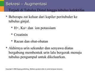 Copyright © 2008 Sugeng publishing_ Silahkan gunakan slide ini untuk kemajuan bersama
Sekresi – AugmentasiSekresi – Augmentasi
 Terjadi di Tubulus Distal hingga tubulus kolektifus
 Beberapa zat keluar dari kapiler peritubuler ke
tubulus ginjal.
 H+, Ka+ dan ion potassium
 Creatinin
 Racun dan obat-obatan
 Akhirnya urin sekunder dan senyawa diatas
bergabung membentuk urin lalu bergerak menuju
tubulus pengumpul untuk dikeluarkan.
 