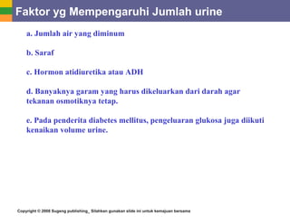 Copyright © 2008 Sugeng publishing_ Silahkan gunakan slide ini untuk kemajuan bersama
Faktor yg Mempengaruhi Jumlah urine
a. Jumlah air yang diminum
b. Saraf
c. Hormon atidiuretika atau ADH
d. Banyaknya garam yang harus dikeluarkan dari darah agar
tekanan osmotiknya tetap.
e. Pada penderita diabetes mellitus, pengeluaran glukosa juga diikuti
kenaikan volume urine.
 