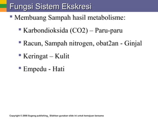 Copyright © 2008 Sugeng publishing_ Silahkan gunakan slide ini untuk kemajuan bersama
Fungsi Sistem EkskresiFungsi Sistem Ekskresi
 Membuang Sampah hasil metabolisme:
 Karbondioksida (CO2) – Paru-paru
 Racun, Sampah nitrogen, obat2an - Ginjal
 Keringat – Kulit
 Empedu - Hati
 