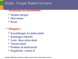 Copyright © 2008 Sugeng publishing_ Silahkan gunakan slide ini untuk kemajuan bersama
Ginjal - Fungsi Sistem UrinariaGinjal - Fungsi Sistem Urinaria
 Membuang sisa metabolisme :
 Sampah nitrogen
 Obat-obatan
 Racun
 Mengatur :
 Keseimbangan Air dalam tubuh
 Kandungan elektrolit
 Asam –Basa cairan darah
 Tekanan darah
 Produksi sel darah merah
 Pengaktifan vitamin D
 