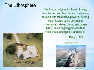 The Lithosphere
“We live on a dynamic planet. Energy
from the sun and from the earth’s interior,
coupled with the erosive power of flowing
water, have created continents,
mountains, valleys, plains, and ocean
basins in an ongoing process that
continues to change the landscape.”
-- Miller p. 173
Photo: USGS
San Andreas Fault
 