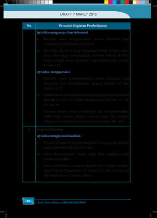 Buku Guru Kelas X SMA/MA/SMK/MAK
94
No. Petunjuk Kegiatan Pembelajaran
Ayo kita mengumpulkan informasi
a)	 Meminta siswa mengumpulkan semua informasi yang
ditemukan pada Masalah 4.1 dan 4.2.
b)	 Jika tidak ada siswa yang mengingat konsep perbandingan,
guru diharuskan mengingatkan kembali konsep tersebut
untuk menalar semua informasi yang disajikan pada Gambar
4.7 dan 4.12.
Ayo kita mengasosiasi
a)	 Meminta siswa mendeskripsikan semua informasi yang
ditemukan dan menyajikannya menjadi Gambar 4.7 dan
Gambar 4.12.
b)	 Arahkansiswamenerapkankonsepyangadapadapenyelesaian
Masalah 4.1 dan 4.2, dalam menyelesaikan Contoh 4.3, 4.4,
4.5, dan 4.6.
c)	 Bersama dengan siswa menjelaskan dan memperkenalkan
istilah sinus, cosinus, tangen, cosecan, secan, dan cotangen
sebagai perbandingan sis-sisi pada suatu segitiga siku-siku.
3. Kegiatan Penutup
Ayo kita mengkomunikasikan
a)	 Bersama dengan siswa menyimpulkan konsep perbandingan
sudut pada suatu segitiga siku-siku.
b)	 Guru menyampaikan materi yang akan dipelajari pada
pertemuan berikut.
c)	 Guru memberikan penugasan kepada siswa dengan menger-
jakan Soal Uji Kompetensi 4.1 nomor 6, 7, dan 10 serta soal
Uji Kompetensi 4.2 nomor 3 dan 6.
DRAFT 7 MARET 2016
 