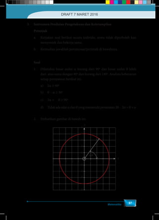 Matematika
97
3.	 Instrumen Penilaian Pengetahuan dan Keterampilan
Petunjuk
a.	 Kerjakan soal berikut secara individu, siswa tidak diperboleh kan
menyontek dan bekerja sama.
b.	 Kemudian jawablah pertanyaan/perintah di bawahnya.
	Soal
1.	 Diketahui besar sudut a kurang dari 90o
dan besar sudut θ lebih
dari atau sama dengan 90o
dan kurang dari 180o
. Analisis kebenaran
setiap pernyataan berikut ini.
	 a)	2a ≥ 90o
	b)	θ – a ≥ 30o
	 c)	2a +
1
2
θ ≥ 90o
	 d)	 Tidak ada nilai a dan θ yang memenuhi persamaan 2θ – 2a = θ + a
2.	 Perhatikan gambar di bawah ini.
-5 -3 -1 2 4 5-4 -2
1
1
2
3
4
5
2
3
4
5
y
x
1 3
60o
 
  
 
1 3
,
2 2
A
DRAFT 7 MARET 2016
 