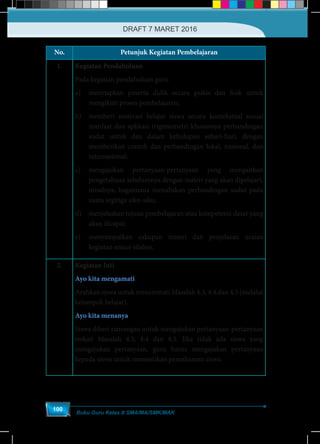 Buku Guru Kelas X SMA/MA/SMK/MAK
100
No. Petunjuk Kegiatan Pembelajaran
1. Kegiatan Pendahuluan
Pada kegiatan pendahuluan guru
a)	 menyiapkan peserta didik secara psikis dan fisik untuk
mengikuti proses pembelajaran;
b)	 memberi motivasi belajar siswa secara kontekstual sesuai
manfaat dan aplikasi trigonometri khususnya perbandingan
sudut untuk dan dalam kehidupan sehari-hari, dengan
memberikan contoh dan perbandingan lokal, nasional, dan
internasional;
c)	mengajukan pertanyaan-pertanyaan yang mengaitkan
pengetahuan sebelumnya dengan materi yang akan dipelajari,
misalnya, bagaimana menuliskan perbandingan sudut pada
suatu segitiga siku-siku;
d)	 menjelaskan tujuan pembelajaran atau kompetensi dasar yang
akan dicapai;
e)	 menyampaikan cakupan materi dan penjelasan uraian
kegiatan sesuai silabus.
2. Kegiatan Inti
Ayo kita mengamati
Arahkan siswa untuk mencermati Masalah 4.3, 4.4,dan 4.5 (melalui
kelompok belajar).
Ayo kita menanya
Siswa diberi ransangan untuk mengajukan pertanyaan-pertanyaan
terkait Masalah 4.3, 4.4 dan 4.5. Jika tidak ada siswa yang
mengajukan pertanyaan, guru harus mengajukan pertanyaan
kepada siswa untuk memastikan pemahaman siswa.
DRAFT 7 MARET 2016
 