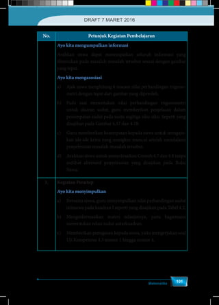 Matematika
101
No. Petunjuk Kegiatan Pembelajaran
Ayo kita mengumpulkan informasi
Arahkan siswa dapat menempatkan seluruh informasi yang
ditemukan pada masalah-masalah tersebut sesuai dengan gambar
yang tepat.
Ayo kita mengasosiasi
a)	 Ajak siswa menghitung 6 macam nilai perbandingan trigono-
metri dengan tepat dari gambar yang diperoleh.
b)	 Pada saat menentukan nilai perbandingan trigonometri
untuk ukuran sudut, guru memberikan penjelasan dalam
penempatan sudut pada suatu segitiga siku-siku. Seperti yang
disajikan pada Gambar 4.17 dan 4.18.
c)	 Guru memberikan kesempatan kepada siswa untuk mengaju-
kan ide-ide kritis yang mungkin muncul setelah mendalami
penyelesaian masalah-masalah tersebut.
d)	 Arahkan siswa untuk menyelesaikan Contoh 4.7 dan 4.8 tanpa
melihat alternatif penyelesaian yang disajikan pada Buku
Siswa.
3. Kegiatan Penutup
Ayo kita menyimpulkan
a)	 Bersama siswa, guru menyimpulkan nilai perbandingan sudut
istimewa pada kuadran I seperti yang disajikan pada Tabel 4.2.
b)	 Menginformasikan materi selanjutnya, yaitu bagaimana
menentukan relasi sudut antarkuadran.
c)	 Memberikan penugasan kepada siswa, yaitu mengerjakan soal
Uji Kompetensi 4.3 nomor 1 hingga nomor 4.
DRAFT 7 MARET 2016
 