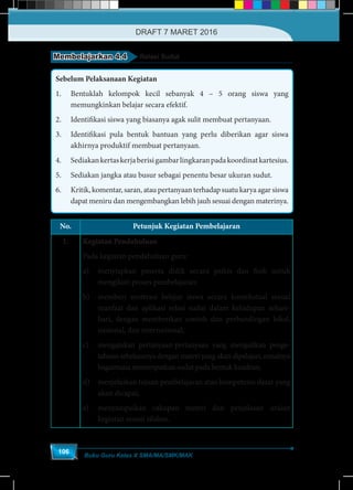 Buku Guru Kelas X SMA/MA/SMK/MAK
106
Membelajarkan 4.4 Relasi Sudut
Sebelum Pelaksanaan Kegiatan
1.	 Bentuklah kelompok kecil sebanyak 4 – 5 orang siswa yang
memungkinkan belajar secara efektif.
2.	 Identifikasi siswa yang biasanya agak sulit membuat pertanyaan.
3.	 Identifikasi pula bentuk bantuan yang perlu diberikan agar siswa
akhirnya produktif membuat pertanyaan.
4.	 Sediakankertaskerjaberisigambarlingkaranpadakoordinatkartesius.
5.	 Sediakan jangka atau busur sebagai penentu besar ukuran sudut.
6.	 Kritik, komentar, saran, atau pertanyaan terhadap suatu karya agar siswa
dapat meniru dan mengembangkan lebih jauh sesuai dengan materinya.
No. Petunjuk Kegiatan Pembelajaran
1. Kegiatan Pendahuluan
Pada kegiatan pendahuluan guru:
a)	 menyiapkan peserta didik secara psikis dan fisik untuk
mengikuti proses pembelajaran;
b)	 memberi motivasi belajar siswa secara kontekstual sesuai
manfaat dan aplikasi relasi sudut dalam kehidupan sehari-
hari, dengan memberikan contoh dan perbandingan lokal,
nasional, dan internasional;
c)	 mengajukan pertanyaan-pertanyaan yang mengaitkan penge-
tahuan sebelumnya dengan materi yang akan dipelajari, misalnya
bagaimana menempatkan sudut pada bentuk kuadran;
d)	 menjelaskan tujuan pembelajaran atau kompetensi dasar yang
akan dicapai;
e)	 menyampaikan cakupan materi dan penjelasan uraian
kegiatan sesuai silabus.
DRAFT 7 MARET 2016
 