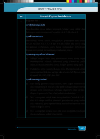 Matematika
107
No. Petunjuk Kegiatan Pembelajaran
2. Kegiatan Inti
Ayo kita mengamati
Koordinasikan siswa dalam kelompok belajar yang efektif dan
heterogen untuk mencermati Masalah 4.6, 4.7, 4.8, dan 4.9.
Ayo kita menanya
Memotivasi siswa untuk mengajukan pertanyaan-pertanyaan
terkait Masalah 4.6, 4.7, 4.8 dan 4.9. Jika tidak ada siswa yang
mengajukan pertanyaan, guru harus mengajukan pertanyaan
kepada siswa untuk memastikan pemahaman siswa.
Ayo mengumpulkan informasi
a)	 Sebagai umpan balik dari pemahaman siswa, siswa dapat
menempatkan seluruh informasi yang ditemukan pada
masalah-masalah tersebut sesuai dengan gambar yang tepat.
b)	 Pada kertas kerja yang disediakan, siswa diberi petunjuk untuk
menempatkan titik atau segitiga siku-siku setelah diputar pada
O sejauh 90o
, 180o
, 270o
, dan 360o
.
Ayo kita mengasosiasi
a)	 Dari setiap gambar yang disajikan, siswa dapat menemukan
dan menghitung 6 macam nilai perbandingan trigonometri
dengan tepat sedemikian sehingga diperoleh nilai perban-
dingan trigonometri dan relasi sudut antarkuadran.
b)	 Beri kesempatan untuk siswa menyelesaikan Contoh 4.8, 4.9,
dan 4.10 tanpa melihat alternatif penyelesaian yang sudah
ada. Selain itu, guru diperbolehkan menambah referensi soal/
masalah kepada siswa.
c)	 Beri kesempatan kepada siswa jika siswa memiliki penjelasan
dan pemahaman terkait relasi sudut.
DRAFT 7 MARET 2016
 