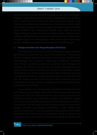 Buku Guru Kelas X SMA/MA/SMK/MAK
4
ide, dan berdiskusi) dengan kelompok lain dengan arahan guru. Antaranggota
kelompok saling bertanya-jawab, berdebat, merenungkan hasil pemikiran
teman, mencari ide, dan mencari jalan keluar penyelesaian masalah. Setiap
kelompok memadukan hasil pemikiran dan menuangkannya dalam sebuah
LAS yang dirancang guru. Jika semua anggota kelompok mengalami kesulitan
untuk memahami dan menyelesaikan masalah, maka salah seorang dari
anggota kelompok bertanya kepada guru sebagai panutan. Selanjutnya, guru
memberi scaffolding berupa pemberian petunjuk, memberi kemudahan dalam
pengerjaan tugas siswa, contoh analogi, struktur, bantuan jalan keluar sampai
saatnya siswa dapat mengambil alih tugas-tugas penyelesaian masalah.
c.	 Mempresentasikan dan Mengembangkan Hasil Kerja
	 Pada tahapan ini, guru meminta salah satu kelompok mempresentasikan
hasil kerjanya di depan kelas dan memberi kesempatan pada kelompok lain
memberi tanggapan berupa kritikan disertai alasan-alasan, masukan unutk
membandingan hasil pemikiran. Sesekali guru mengajukan pertanyaan
untuk menguji pemahaman/penguasaan penyaji dan dapat ditanggapi oleh
kelompok lain. Kriteria untuk memilih hasil diskusi kelompok yang akan
dipresentasikan, antara lain jawaban satu kelompok berbeda dengan jawaban
dari kelompok lain, ada ide penting dalam hasil diskusi kelompok yang perlu
mendapat perhatian khusus. Dengan demikian, kelompok penyaji dapat lebih
dari satu. Selama presentasi hasil kerja, guru dapat mendorong terjadinya
diskusi kelas dan mendorong siswa mengajukan ide-ide secara terbuka dengan
menanamkan nilai soft skill.
	 Tujuan tahapan ini untuk mengetahui keefektifan hasil diskusi dan hasil
kerja kelompok pada tahapan sebelumnya. Dalam penyajiannya, kelompok
penyaji akan diuji oleh kelompok lain dan guru tentang penguasaan dan
pemahaman mereka atas penyelesaian masalah yang dilakukan. Dengan
cara tersebut, dimungkinkan tiap-tiap kelompok mendapatkan pemikiran-
pemikiran baru dari kelompok lain atau alternatif jawaban lain yang berbeda.
Dengan demikian, pertimbangan-pertimbangan secara objektif akan
muncul di antara siswa. Tujuan lain tahapan ini untuk melatih siswa terampil
menyajikan hasil kerjanya melalui penyampaian ide-ide di depan umum
(teman satu kelas). Keterampilan mengomunikasikan ide-ide tersebut salah
DRAFT 7 MARET 2016
 