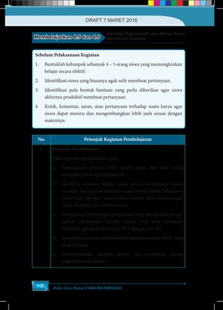 Buku Guru Kelas X SMA/MA/SMK/MAK
112
Membelajarkan 4.5 dan 4.6
Identitas Trigonometri dan Aturan Sinus
dan Aturan Cosinus
Sebelum Pelaksanaan Kegiatan
1.	 Bentuklah kelompok sebanyak 4 – 5 orang siswa yang memungkinkan
belajar secara efektif.
2.	 Identifikasi siswa yang biasanya agak sulit membuat pertanyaan.
3.	 Identifikasi pula bentuk bantuan yang perlu diberikan agar siswa
akhirnya produktif membuat pertanyaan.
4.	 Kritik, komentar, saran, atau pertanyaan terhadap suatu karya agar
siswa dapat meniru dan mengembangkan lebih jauh sesuai dengan
materinya.
No. Petunjuk Kegiatan Pembelajaran
1. Kegiatan Pendahuluan
Pada kegiatan pendahuluan guru
a)	 menyiapkan peserta didik secara psikis dan fisik untuk
mengikuti proses pembelajaran;
b)	 memberi motivasi belajar siswa secara kontekstual sesuai
manfaat dan aplikasi identitas trigonometri dalam kehidupan
sehari-hari, dengan memberikan contoh dan perbandingan
lokal, nasional, dan internasional;
c)	 mengajukan pertanyaan-pertanyaan yang mengaitkan penge-
tahuan sebelumnya dengan materi yang akan dipelajari,
misalnya, apa perbedaan (sin 30o
)2
dengan sin2
30o
;
d)	 menjelaskan tujuan pembelajaran atau kompetensi dasar yang
akan dicapai;
e)	 menyampaikan cakupan materi dan penjelasan uraian
kegiatan sesuai silabus.
DRAFT 7 MARET 2016
 