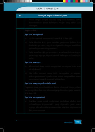 Matematika
113
No. Petunjuk Kegiatan Pembelajaran
f)	 Sesuai dengan banyak masalah yang akan dicermati, siswa
dikordinasikan dalam kelompok belajar yang efektif dan
heterogen.
2. Kegiatan Inti
Ayo kita mengamati
a)	 Arahkan untuk mencermati Masalah 4.10 dan 4.11.
b)	 Pada Masalah 4.10, guru memberi penjelasan bahwa akan
diselidiki apa saja yang akan diperoleh dengan modifikasi
perbandingan sudut trigonometri.
c)	 Pada Masalah 4.11 guru memberi penjelasan bahwa dengan
garis tinggi segitiga, dapat diperoleh hubungan perbandingan
sudut.
Ayo kita menanya
a)	 Memotivasi siswa untuk mengajukan pertanyaan kritis atau
ide-ide kreatif.
b)	 Jika tidak satupun siswa tidak mengajukan pertanyaan,
ajukan pertanyaan kepada siswa untuk mengarahkan siswa
mencermati masalah-masalah lebih dalam.
Ayo kita mengumpulkan informasi
Organisir siswa untuk berdiskusi dalam kelompok belajar, dalam
mengumpulkan data atau informasi yang ditemukan pada Masalah
4.10 dan 4.11.
Ayo kita mengasosiasi
a)	 Arahkan siswa untuk melakukan modifikasi aljabar dari
perbandingan trigonometri yang diperoleh pada suatu
segitiga siku-siku dalam menemukan identitas trigonometri
dan penurunannya.
DRAFT 7 MARET 2016
 