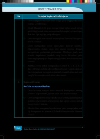 Buku Guru Kelas X SMA/MA/SMK/MAK
114
No. Petunjuk Kegiatan Pembelajaran
b)	 Guru menginformasikan letak ketiga garis tinggi pada suatu
segitiga (sembarang).
c)	 Untuk Masalah 4.11, guru mengarahkan bahwa untuk setiap
garis tinggi untuk siswa menemukan hubungan perbandingan
dua atau tiga segitiga yang sebangun.
d)	 Guru mengajak siswa untuk menerapkan Teorema Phytagoras
aturan Cosinus.
e)	 Guru memastikan siswa memahami konsep identitas
trigonometri, aturan sinus, dan aturan cosinus dengan
mengajukan pertanyaan-pertanyaan. Misalnya, pada saat
kondisi bagaimana (apakah yang harus diketahui pada
suatu segitiga) supaya dapat menggunakan aturan sinus atau
cosinus.
f)	 Arahkan siswa untuk mengerjakan Contoh 4.11, 4.12, 4.13,
dan4.14tanpamelihatalternatifpenyelesaianyangdisediakan.
Guru juga dapat mengajukan masalah-masalah atau soal-soal
yang lebih menarik untuk dikerjakan siswa.
3. Kegiatan Penutup
Ayo kita mengomunikasikan
a)	 Guru bersama dengan siswa menarik kesimpulan tentang
identitas trigonometri, aturan sinus, dan aturan cosinus.
b)	 Guru menginformasikan kepada siswa tentang keberlanjutan
identitas trigonomteri, aturan sinus, dan aturan cosinus untuk
materi-materi lainnya.
c)	 Memberikan penugasan kepada siswa, yaitu mengerjakan soal
Uji Kompetensi 4.4 nomor 6 -7 dan Uji Kompetensi 4.5 nomor
1 dan 3.
DRAFT 7 MARET 2016
 