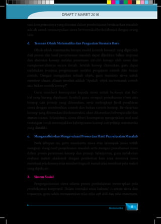 Matematika
5
satu kompetensinya yang dituntut dalam pembelajaran berdasarkan masalah
adalah untuk memampukan siswa berinteraksi/berkolaborasi dengan orang
lain.
d.	 Temuan Objek Matematika dan Penguatan Skemata Baru
	 Objek-objek matematika berupa model (contoh konsep) yang diperoleh
dari proses dan hasil penyelesaian masalah dapat dijadikan bahan inspirasi
dan abstraksi konsep melalui penemuan ciri-ciri konsep oleh siswa dan
mengkonstruksinya secara ilmiah. Setelah konsep ditemukan, guru dapat
melakukan teorema pengontrasan melalui pengajuan contoh dan bukan
contoh. Dengan mengajukan sebuah objek, guru meminta siswa untuk
memberi alasan. Alasan tersebut adalah "Apakah objek itu termasuk contoh
atau bukan contoh konsep?"
	 Guru memberi kesempatan kepada siswa untuk bertanya atas hal-
hal yang kurang dipahami. Sesekali guru menguji pemahaman siswa atas
konsep dan prinsip yang ditemukan, serta melengkapi hasil pemikiran
siswa dengan memberikan contoh dan bukan contoh konsep. Berdasarkan
konsep yang ditemukan/direkonstruksi, akan diturunkan beberapa sifat dan
aturan-aturan. Selanjutnya, siswa diberi kesempatan mengerjakan soal-soal
tantangan untuk menunjukkan kebergunaan konsep dan prinsip matematika
yang dimiliki.
e.	 MenganalisisdanMengevaluasiProsesdanHasilPenyelesaianMasalah
	 Pada tahapan ini, guru membantu siswa atau kelompok siswa untuk
mengkaji ulang hasil penyelesaian masalah serta menguji pemahaman siswa
dalam proses penemuan konsep dan prinsip. Selanjutnya, guru melakukan
evaluasi materi akademik dengan pemberian kuis atau meminta siswa
membuat peta konsep atau memberi tugas di rumah atau membuat peta materi
yang dipelajari.
2.	 Sistem Sosial
	 Pengorganisasian siswa selama proses pembelajaran menerapkan pola
pembelajaran kooperatif. Dalam interaksi sosio kultural di antara siswa dan
temannya, guru selalu menanamkan nilai-nilai soft skill dan nilai matematis.
DRAFT 7 MARET 2016
 