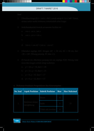 Buku Guru Kelas X SMA/MA/SMK/MAK
124
Soal
1.	 Diberikan fungsi f(x) = sin(x + 90o
), untuk setiap 0o
≤ x ≤ 360o
. Untuk
semua sudut-sudut istimewa, tentukanlah nilai fungsi.
2.	 Sederhanakanlah bentuk persamaan berikut ini.
a.	cos x . csc x . tan x
b.	cos x . cot x + sin x	
c.	
−
sin sin
+
1+cos 1 cos
x x
x x
	
d.	(sin a + cos a)2
+ (sin a – cos a)2
	
3.	 Diketahui segitiga ABC, dengan AB = 20 cm, AC = 30 cm, dan
∠B = 140o
. Hitung panjang BC dan ∠A.
4.	 Di bawah ini, diketahui panjang sisi-sisi segitiga PQR. Hitung nilai
sinus dan tangen untuk setiap sudutnya.
a.	 p = 10, q = 14, dan r = 20
b.	 p = 11, q = 15, dan r = 21
c.	 p = 8, q = 12, dan r = 17		
d.	 p = 8, q = 12, dan r = 17
4. Pedoman Penilaian Pengetahuan dan Keterampilan
No. Soal Aspek Penilaian Rubrik Penilaian Skor Skor Maksimal
1.
Ketelitian dalam
menghitung
Benar 25
25Salah 5
Tidak ada jawaban 0
DRAFT 7 MARET 2016
 