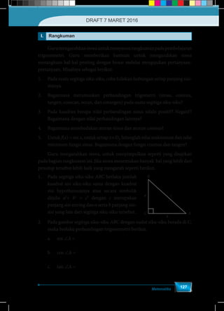 Matematika
127
I. Rangkuman
	 Gurumengarahkansiswauntukmenyusunrangkumanpadapembelajaran
trigonometri. Guru memberikan bantuan untuk mengarahkan siswa
merangkum hal-hal penting dengan benar melalui mengajukan pertanyaan-
pertanyaan. Misalnya sebagai berikut.
1.	 Pada suatu segitiga siku-siku, coba tuliskan hubungan setiap panjang sisi-
sisinya.
2.	 Bagaimana merumuskan perbandingan trigometri (sinus, cosinus,
tangen, cosecan, secan, dan cotangen) pada suatu segitiga siku-siku?
3.	 Pada kuadran berapa nilai perbandingan sinus selalu positif? Negatif?
Bagaimana dengan nilai perbandingan lainnya?
4.	 Bagaimana membedakan aturan sinus dan aturan cosinus?
5.	Untuk f(x) = sin x, untuk setiap x∈Df
, hitunglah nilai maksimum dan nilai
minimum fungsi sinus. Bagaimana dengan fungsi cosinus dan tangen?
	 Guru mengarahkan siswa, untuk menyimpulkan seperti yang disajikan
pada bagian rangkuman ini. Jika siswa menemukan banyak hal yang lebih dari
penutup tersebut lebih baik yang mengarah seperti berikut.
B
C A
a c
b
1.	 Pada segitiga siku-siku ABC berlaku jumlah
kuadrat sisi siku-siku sama dengan kuadrat
sisi hypothenusanya atau secara simbolik
ditulis a2
+ b2
= c2
dengan c merupakan
panjang sisi miring dan a serta b panjang sisi-
sisi yang lain dari segitiga siku-siku tersebut.
2.	 Pada gambar segitiga siku-siku ABC dengan sudut siku-siku berada di C,
maka berlaku perbandingan trigonometri berikut.
	 a.	sin ∠A =
a
c
	 b.	cos ∠A =
b
c
	 c.	tan ∠A =
a
b
DRAFT 7 MARET 2016
 