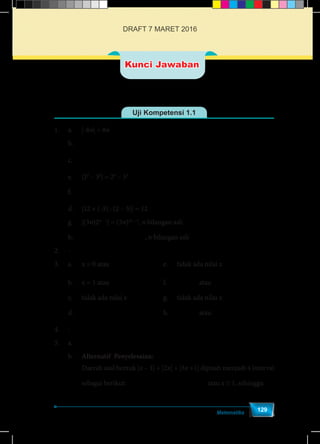 Matematika
129
Uji Kompetensi 1.1
1.	a.	|-8n| = 8n				
	b.	 − −2 3 3 = 2 3 3 			
	c.	 − −
3 2 3 2
=
7 5 7 5
			
	 e.	|25
– 33
| = 25
– 33
	
f.	 − −
3 31 1
2 2 2 2
12 24 = 24 12 	
	 d.	|12 × (-3) : (2 – 5)| = 12		
	 g.	|(3n)2n – 1
| = (3n)2n – 1
, n bilangan asli
	h.	 − −
1 1
2 = 2
+1 +1
n n
n n
, n bilangan asli
2.	-
3.	a.	x = 0 atau
8
=
3
x 			 e.	 tidak ada nilai x
	b.	x = 1 atau
13
=
3
x 			 f.	
20
=
9
x atau
20
=
11
x
	 c.	 tidak ada nilai x			 g.	 tidak ada nilai x
	d.	
21
=
20
x 					h.	 4
= -
5
x atau
28
= -
15
x 	
4.	-
5.	a.	 1
=
2
y 	
	b.	Alternatif Penyelesaian:
	 Daerah asal bentuk |x – 1| + |2x| + |3x +1| dipisah menjadi 4 interval
	 sebagai berikut: < ≤ ≤ <
1 1
- ,- < 0,0 1,
3 3
x x x atau x ≥ 1, sehingga:
Kunci Jawaban
DRAFT 7 MARET 2016
 