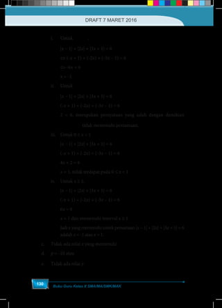 Buku Guru Kelas X SMA/MA/SMK/MAK
130
i.	Untuk
1
< -
3
x .
	 |x – 1| + |2x| + |3x + 1| = 6		
	 ⇔ (-x + 1) + (-2x) + (-3x – 1) = 6
	 ⇔ -6x = 6
	 x = -1
ii.	Untuk ≤
1
- < 0
3
x
	 |x – 1| + |2x| + |3x + 1| = 6
	 (-x + 1) + (-2x) + (-3x – 1) = 6
	 2 = 6, merupakan pernyataan yang salah dengan demikian
	 ≤
1
- < 0
3
x tidak memenuhi persamaan.
iii.	 Untuk 0 ≤ x < 1
	|x – 1| + |2x| + |3x + 1| = 6
	 (-x + 1) + (-2x) + (-3x – 1) = 6
	 4x + 2 = 6
	 x = 1, tidak terdapat pada 0 ≤ x < 1
iv.	Untuk x ≥ 1,
	 |x – 1| + |2x| + |3x + 1| = 6
	 (-x + 1) + (-2x) + (-3x – 1) = 6
	 6x = 6
	 x = 1 dan memenuhi interval x ≥ 1
	Jadi x yang memenuhi untuk persamaan |x – 1| + |2x| + |3x + 1| = 6
adalah x = -1 atau x = 1.
	 c.	 Tidak ada nilai x yang memenuhi
	d.	p = -10 atau
6
=
5
p
	 e.	 Tidak ada nilai y
DRAFT 7 MARET 2016
 