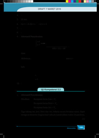 Matematika
133
4.	–
5.	 25 inci
6.	(a) t = -2; (b) t =
3
-
2
; (c) t = 2
7.	-
8.	-
9.	 Alternatif Penyelesaian:
− −

−
42 36 12 = 54
42 + 496 63 = -14
a b c
a c
− −
−
7 6 2 = 9
6 +76 9 = -2
a b c
a c
-85b + 51c = 68
× 6
× 7
Atau
−51 68
=
85
c
b
Akibatnya, − 
−  
 
51 68 408 +306
6 = -2+9 7 =
85 85
c c
a c atau a =
68 +51
85
c
Jadi, −   
−   
   
2 2
2 2 2 268 +51 51 68
+ + = +
85 85
c c
a b c c
			 =
− −2 2 2
4624 +3468 +2601+2601c 3468 + 4624 7225
=
7225
c c c c
			 = 1
10.	-
Uji Kompetensi 2.2
1.	 Alternatif Penyelesaian:
Misalkan:	 Kecepatan kerja Joni = VJ
			 Kecepatan kerja Deni = VD
			 Kecepatan kerja Ari = VA
Tiga tukang cat, Joni, Deni dan Ari, bekerja secara bersama-sama, dapat
mengecat eksterior (bagian luar) sebuah rumah dalam waktu 10 jam kerja.
⇔ J
J
1 1
=10 + + =
+ + 10
D A
D A
V V V
V V V
	(1)
DRAFT 7 MARET 2016
 