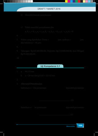 Matematika
135
	 b)	 Memiliki banyak penyelesaian
		
1 1 2 1 1 2 1 1 2
2 3 3 2 3 3 2 3 3
= = = = = = = =
a a a b b b c c c
a a a b b b c c c
	 c)	 Tidak memiliki penyelesaian jika
	 	 a1
.b2
.c3
+ b1
.c2
.a3
+ c1
.a2
.b3
– a3
.b2
.c1
– b3
.c2
.a1
– c3
.a2
.b1
= 0
6.	–
7.	 Waktu yang diperlukan Trisna =
48 6
= 6
7 7
jam, ayahnya =
48 3
= 9
5 5
jam,
dan kakeknya = 48 jam.
8.	–
9.	 Tabungan: Rp240.000.000,00, Deposito: Rp110.000.000,00, dan Obligasi
Rp70.000.000,00.
10.	–
Uji Kompetensi 3.1
1.	 a.	 84.112 ton
	b.	x = 20 ton dan g(110) = 12.112 ton
2.	–
3.	 Alternatif Penyelesaian:
Substitusix=-2kepersamaan ( ) 
 
 
1 1
+ - = 2f f x x
x x
diperolehpersamaan
( ) ( ) 
 
 
1 1
- + 2 = 2 -2
2 -2
f f
( ) 
 
 
1 1
- - 2 = -4
2 2
f f ................................................................(1)
Substitusix=
1
2
kepersamaan ( ) 
 
 
1 1
+ - = 2f f x x
x x
diperolehpersamaan
( )  
 
 
1
2 +2 - =1
2
f f ................................................................(2)
DRAFT 7 MARET 2016
 