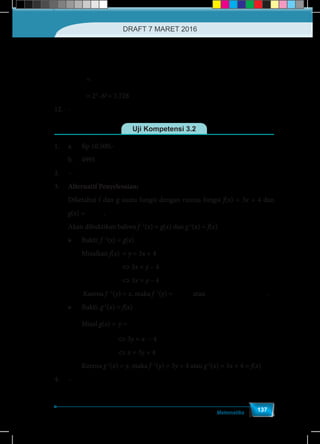 Matematika
137
( )
( )
−
−
+2 4
1
2 .6
=
12
x x
x
f x
g x
	=
−
− −
+2 4
1 1
2 .6
2 .6
x x
x x
	= 23
∙ 63
= 1.728
12.	-
Uji Kompetensi 3.2
1.	 a.	 Rp 10.500,-
	 b. 	 4995
2.	–
3.	 Alternatif Penyelesaian:
Diketahui f dan g suatu fungsi dengan rumus fungsi f(x) = 3x + 4 dan
g(x) =
− 4
3
x
.
Akan dibuktikan bahwa f -1
(x) = g(x) dan g-1
(x) = f(x)
➢	Bukti: f -1
(x) = g(x)
	Misalkan f(x)	= y = 3x + 4
				⇔ 3x = y – 4
				⇔ 3x = y – 4
	 Karena f –1
(y) = x, maka f -1
(y) =
− 4
3
y
atau
−-1 4
( ) = = ( )
3
x
f x g x .
➢	Bukti: g-1
(x) = f(x)
	Misal g(x) =	y =
− 4
3
x
				⇔ 3y = x – 4
				⇔ x = 3y + 4	
	Karena g-1
(x) = y, maka f -1
(y) = 3y + 4 atau g-1
(x) = 3x + 4 = f(x)
4.	–
DRAFT 7 MARET 2016
 