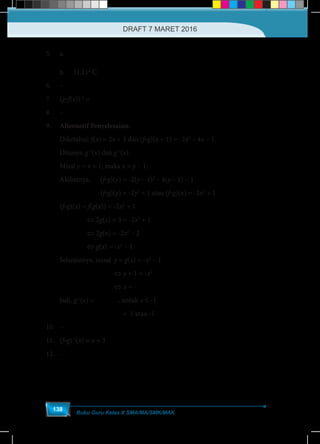 Buku Guru Kelas X SMA/MA/SMK/MAK
138
5.	a.	 ( )−
5
= 32
9
C F
	 b. 	 31,11o
C
6.	–
7.	(gof(x))-1
=
−1x
x
8.	–
9.	 Alternatif Penyelesaian:
Diketahui: f(x) = 2x + 3 dan (fog)(x + 1) = -2x2
– 4x – 1.
Ditanya: g-1
(x) dan g-1
(x).
Misal y = x + 1, maka x = y – 1.
Akibatnya,	(fog)(y) = -2(y – 1)2
– 4(y – 1) – 1
	 		(fog)(y) = -2y2
+ 1 atau (fog)(x) = -2x2
+ 1
(fog)(x) =	f(g(x)) = -2x2
+ 1
		 ⇔ 2g(x) + 3 = -2x2
+ 1
	 	 ⇔ 2g(x) = -2x2
– 2
	 	 ⇔ g(x) = -x2
– 1
Selanjutnya, misal	 y = g(x) = -x2
– 1
		 		⇔ y + 1 = -x2
				⇔ x = − ≤- 1, -1y y
Jadi, g-1
(x) = −- 1x , untuk x ≤ -1
( ) −-1
-2 = 2 1 = 1g = 1 atau -1
10.	–
11.	(fog)-1
(x) = x + 3
12.	-
DRAFT 7 MARET 2016
 