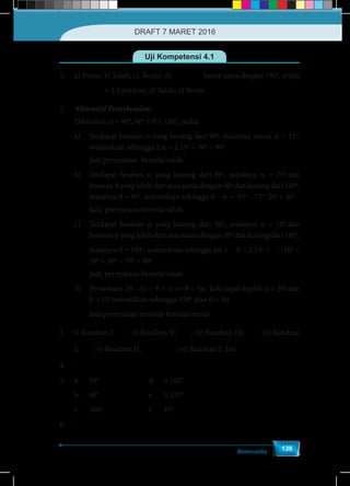 Matematika
139
Uji Kompetensi 4.1
1.	 a) Benar; b) Salah; c) Benar; d) π
2
4 rad
5
benar sama dengan 792o
, tetapi
	 π
2
4 rad
5
≠ 2,4 putaran; d) Salah; e) Benar
2.	 Alternatif Penyelesaian:
	Diketahui: a < 90o
, 90o
≤ θ < 180o
, maka:
a)	 Terdapat besaran a yang kurang dari 90o
, misalnya untuk a = 15o
,
sedemikian sehingga 2.a = 2.15o
= 30o
< 90o
	 Jadi pernyataan bernilai salah
b)	 Terdapat besaran a yang kurang dari 90o
, misalnya a = 75o
dan
besaran θ yang lebih dari atau sama dengan 90o
dan kurang dari 180o
,
misalnya θ = 95o
, sedemikian sehingga θ – a = 95o
– 75o =
20o
< 30o
.
	 Jadi, pernyataan bernilai salah
c)	 Terdapat besaran a yang kurang dari 90o
, misalnya a = 10o
dan
besaran θ yang lebih dari atau sama dengan 90o
dan kurang dari 180o
,
	misalnya θ = 100o
, sedemikian sehingga 2a +
1
2
θ = 2.10o
+
1
2
.100o
=
20o
+ 50o
= 70o
< 90o
	 Jadi, pernyataan bernilai salah
d)	 Persamaan 2θ –2a = θ + a ⇔ θ = 3a. Jadi dapat dipilih a = 30o
dan
θ = 15o
sedemikian sehingga 150o
atau θ = 3a
	 Jadi pernyataan tersebut bernilai benar
3.	 i) Kuadran I; π
1
2
; ii) Kuadran II; π
3
4
; iii) Kuadran III; π
5
4
; iv) Kuadran
	I; π
4
9
; v) Kuadran II; π π
3 1
- =
2 2
; vi) Kuadran I; 10π
4.	–
5.	a.	30o
				d. 	≅ 162o
	
	 b.	90o
				e. 	≅ 237o
	 c.	168o
				f.	45o
		
6.	–
DRAFT 7 MARET 2016
 