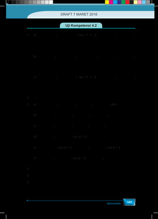 Matematika
141
Uji Kompetensi 4.2
1.	a)	
2
sin =
5
P ;
1
cos =
5
P ; tan P = 2;
1
sin =
5
R ;
2
cos =
5
R ;
		
1
tan =
2
R
b)	
7
sin =
11
P ; 6 2
cos =
11
P ;
7
tan =
6 2
P ; 6 2
sin =
11
R ;
7
cos =
11
R ;
	
6 2
tan =
7
R
c)	
2
sin =
5
P ;
1
cos =
5
P ; tan P = 2;
1
sin =
5
R ;
2
cos =
5
R ;
	
	
1
tan =
2
R
2.	 –
3.	a)	
7
cos =
4
A ;
3
tan =
7
A ;
4
csc =
3
A ;
4
sec =
7
A ; dan 7
cot =
3
A .
	b)	
15
sin =
17
A ;
8
cos =
17
A ;
15
tan =
8
A ;
17
csc =
15
A ;
17
sec =
8
A
	c)	 θ
5
sin =
13
; θ
12
cos =
13
; θ
5
tan =
12
; θ
13
csc =
5
; θ
12
cot =
5
	d)	 α
1
sin =
2
; α
3
cos =
2
; csc a = 2; α
2
sec =
3
, αcot = 3
	e)	 α
1
cos =
2
; tan a = 1; αcsc = 2 ; αsec = 2 ; cot a = 1
	f)	 b
1
sin =
2
; b
1
tan =
3
; csc b = 2; b
2
sec =
3
; bcot = 3
4.	–
5.	
1
sin =
401
T ;
40
cos =
401
T ;
1
tan =
40
T
6.	–
DRAFT 7 MARET 2016
 