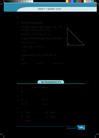 Matematika
143
9.	
1
sin =
2
x ;
1
cos =
2
x
10.	 Alternatif Penyelesaian:
Diketahui segitiga PQR, dengan ∠Q = 90o
,
PR + QR = 25 cm, dan PQ = 5 cm.
Misal QR = x, maka PR = 25 – x.
DenganTeoremaPhytagoras,kitaperolehbahwa:
(25 – x)2
= 52
+ x2
⇔ 625 – 50x + x2
= 25 + x2
x = 12
Dengan demikian, QR = 12 dan PR = 13.
Jadi,
sin P =
12
=
13
QR
PR
, cos P =
5
=
13
PQ
PR
, dan tan P =
12
=
5
QR
PQ
11.	
α b
α − b
tan .tan
=
tan tan
RS
Uji Kompetensi 4.3
1.	a)	 ( )6 3+ 3 satuan keliling
	 b)	1
2.	–
3.	(i)	A				(iii)	A
	(ii)	D				(iv)	C
4.	–
5.	a)	Salah				d)	Salah
	b)	Salah				e)	Benar
	 c) 	 Salah	
Q
P
x
5
25 – x
R
DRAFT 7 MARET 2016
 