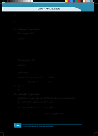 Buku Guru Kelas X SMA/MA/SMK/MAK
144
6.	–
7.	
( )( )
( )
− − −
−
2 2
2
1 1
1
ab a b
a
	
8.	 Alternatif Penyelesaian:
Pada segitiga BCR,
sin 45o
=
CR
BC
↔
CR
a
2
=
2
↔ CR a
2
= .
2
Pada segitiga ACR,
sin 30o
= ↔ ↔
1 1
= = .
2 2
CR CR
CR b
AC b
Akibatnya: ↔a b b a
2 1
. = . = 2.
2 2
Karena a + b = 10 dan b = 2.a, maka ( ) ( )↔ −
10
1+ 2 . =10 = =10 2 1
1+ 2
a a
( )↔ −
10
=10 = =10 2 1
1+ 2
a a cm, dan b = ( )−10 2 2 cm
9.	a)	5
	b)	3 2 	
10.	 Alternatif Penyelesaian:
Perhatikan segitiga siku-siku OCD, siku-siku di D, berlaku bahwa
a)	 OD2
+ CD2
= OC2
↔ 1 + CD2
= OC2
b)	sin ∠COD = sin θ =
CD
OC
	↔ (sin θ)2
=
2
2
CD
OC
	
						 ↔ OC2
. (sin θ)2
= CD2
DRAFT 7 MARET 2016
 