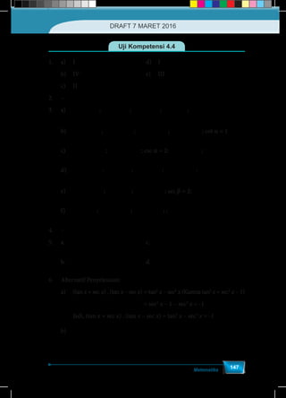 Matematika
147
Uji Kompetensi 4.4
1.	a)	I 						d)	I
	b)	IV 						e)	III
	 c) 	 II
2.	–
3.	a)	 α
-4
sin =
5
; α
-4
tan =
3
; α
5
csc =-
4
; α
5
sec =
3
; α
3
cot =-
4
	b)	 α
-1
sin =
2
; α
-1
cos =
2
; αcsc =- 2 ; αsec =- 2 ; cot a = 1
	c)	 α
3
cos =-
2
; α
3
tan =-
3
; csc a = 2; α
2
sec =-
3
; αcot =- 3
	d)	 b
- 3
sin =
2
; b
-1
cos =
2
; btan = 3 ; b
2
csc =-
3
; αcot =- 3
	e)	 b
- 3
sin =
2
; b
1
cos =
2
; btan = - 3 ; sec b = 2; b
1
cot =-
3
	f)	 b
1
sin =
2
; 3
b
-
cos =
2
; bcsc = - 3 ; ; bcot = - 3
4.	–
5.	a.	 θ
-15
cos =
17
				c.	
-240
289
			
	b.	 θ
17
csc =
8
				d.	
-17
15
		
6.	 Alternatif Penyelesaian:
a)	(tan x + sec x) . (tan x – sec x)	= tan2
x – sec2
x (Karena tan2
x = sec2
x – 1)
							= sec2
x – 1 – sec2
x = -1
	 Jadi, (tan x + sec x) . (tan x – sec x) = tan2
x – sec2
x = -1
b)	
( ) ( )
−
− − −
2
2 2
1 1 1+cos +1 cos 2 2
+ = = = = 2.csc
1+cos 1 cos 1+cos . 1 cos 1 cos sin
x x
x
x x x x x x
	)
−
− −
2
2 2
cos 2 2
= = = 2.csc
cos 1 cos sin
x
x
x x x
DRAFT 7 MARET 2016
 