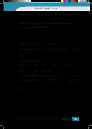 Matematika
149
Pada segitiga BDF, dengan BD = 1, dan sin ∠BDE = sin 45o
=
∠ ↔o 2
sin = sin 45 = =
2 1
BF BF
BDE
BD
, diperoleh BF =
2
2
Selain itu, dengan menggunakan Teorema Phytagoras, diperoleh DF =
2
2
Pada segitiga siku-siku ABC berlaku:
↔o 2
sin 45 = =
2 3
BC BC
AB
		
↔
6
=
2
BC
Karena AB = 3 dan BC =
6
2
, maka AC =
6
2
Selajutnya, karena AE + CE = AC, dengan CE = BF =
2
2
, maka
AE =
−
−
6 2 6 2
=
2 2 2
Jadi, dengan demikian:
BD = 1, AD = 2, AB = 3 , BF = CE =DF =
2
2
, BC = AC =
6
2
,
AE =
−
−
6 2 6 2
=
2 2 2
. (Bagian i) terselesaikan)
Fokus pada segitiga ADE, dengan siku-siku di E, ∠DAE = 75o
. Telah
ditemukan bahwa AE =
−
−
6 2 6 2
=
2 2 2
, DE = DF + EF =
2 + 6
2
, dan AD = 2.
Jadi	
( ) ( )∠ o
6+ 2
6+ 2
2sin = sin 75 = = =
2 4
DE
DAE
AD
	
( ) ( )
−
−
∠ o
6 2
6 2
2cos = cos 75 = = =
2 4
AE
DAE
AD
	
( )
( )
( )
( )
∠
− −
o
6+ 2
6+ 2
2tan = tan 75 = = = = 2+ 3
6 2 6 2
2
DE
DAE
AE
DRAFT 7 MARET 2016
 